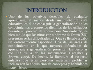  Uno

de los objetivos deseables de cualquier
aprendizaje, al menos desde un punto de vista
educativo, es el de conseguir la generalización de los
conocimientos a contextos distintos de los utilizados
durante su proceso de adquisición. Sin embargo, es
bien sabido que los niños con síndrome de Down (SD)
presentan serias dificultades de Que se llevaba a cabo
un entrenamiento específico. Una de las áreas de
conocimiento en la que mayores dificultades de
aprendizaje y generalización presentan las personas
con SD es la de las matemáticas (Faragher y
Brown, 2005). De hecho, la literatura al respecto
enfatiza que estas personas muestran problemas
incluso con la adquisición de conceptos y habilidades
matemáticos

 