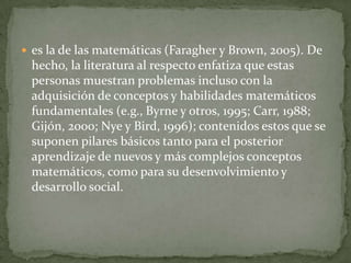  es la de las matemáticas (Faragher y Brown, 2005). De

hecho, la literatura al respecto enfatiza que estas
personas muestran problemas incluso con la
adquisición de conceptos y habilidades matemáticos
fundamentales (e.g., Byrne y otros, 1995; Carr, 1988;
Gijón, 2000; Nye y Bird, 1996); contenidos estos que se
suponen pilares básicos tanto para el posterior
aprendizaje de nuevos y más complejos conceptos
matemáticos, como para su desenvolvimiento y
desarrollo social.

 