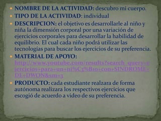  NOMBRE DE LA ACTIVIDAD: descubro mi cuerpo.
 TIPO DE LA ACTIVIDAD: individual
 DESCRIPCION: el objetivo es desarrollarle al niño y

niña la dimensión corporal por una variación de
ejercicios corporales para desarrollar la habilidad de
equilibrio. El cual cada niño podrá utilizar las
tecnologías para buscar los ejercicios de su preferencia.
 MATERIAL DE APOYO:
http://www.youtube.com/results?search_query=e
jercicios+para+un+ni%C3%B1o+con+SINDROME+
DE+DWON&sm=3
 PRODUCTO: cada estudiante realzara de forma
autónoma realizara los respectivos ejercicios que
escogió de acuerdo a video de su preferencia.

 