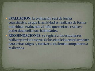  EVALUACION: la evaluación será de forma

cuantitativa, ya que la actividad se realizara de forma
individual, evaluando al niño que mejor a realice y
poder desarrollar sus habilidades.
 RECOENDACIONES: se sugiere a los estudiantes
realizar previos ensayos de los ejercicios anteriormente
para evitar caigas, y motivar a los demás compañeros a
realizarlos.

 