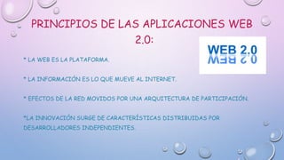 PRINCIPIOS DE LAS APLICACIONES WEB
2.0:
* LA WEB ES LA PLATAFORMA.
* LA INFORMACIÓN ES LO QUE MUEVE AL INTERNET.
* EFECTOS DE LA RED MOVIDOS POR UNA ARQUITECTURA DE PARTICIPACIÓN.
*LA INNOVACIÓN SURGE DE CARACTERÍSTICAS DISTRIBUIDAS POR
DESARROLLADORES INDEPENDIENTES.
 