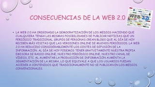 CONSECUENCIAS DE LA WEB 2.0
• LA WEB 2.0 HA ORIGINADO LA DEMOCRATIZACIÓN DE LOS MEDIOS HACIENDO QUE
CUALQUIERA TENGA LAS MISMAS POSIBILIDADES DE PUBLICAR NOTICIAS QUE UN
PERIÓDICO TRADICIONAL. GRUPOS DE PERSONAS CREAN BLOGS QUE AL DÍA DE HOY
RECIBEN MÁS VISITAS QUE LAS VERSIONES ONLINE DE MUCHOS PERIÓDICOS. LA WEB
2.0 HA REDUCIDO CONSIDERABLEMENTE LOS COSTES DE DIFUSIÓN DE LA
INFORMACIÓN. AL DÍA DE HOY PODEMOS TENER GRATUITAMENTE NUESTRA PROPIA
EMISORA DE RADIO ONLINE, NUESTRO PERIÓDICO ONLINE, NUESTRO CANAL DE
VÍDEOS, ETC. AL AUMENTAR LA PRODUCCIÓN DE INFORMACIÓN AUMENTA LA
SEGMENTACIÓN DE LA MISMA, LO QUE EQUIVALE A QUE LOS USUARIOS PUEDAN
ACCEDER A CONTENIDOS QUE TRADICIONALMENTE NO SE PUBLICAN EN LOS MEDIOS
CONVENCIONALES.
 