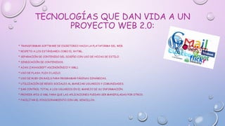 TECNOLOGÍAS QUE DAN VIDA A UN
PROYECTO WEB 2.0:
* TRANSFORMAR SOFTWARE DE ESCRITORIO HACIA LA PLATAFORMA DEL WEB.
* RESPETO A LOS ESTÁNDARES COMO EL XHTML.
* SEPARACIÓN DE CONTENIDO DEL DISEÑO CON USO DE HOJAS DE ESTILO.
* SINDICACIÓN DE CONTENIDOS.
* AJAX (JAVASCRIPT ASCINCRÓNICO Y XML).
* USO DE FLASH, FLEX O LAZLO.
* USO DE RUBY ON RAILS PARA PROGRAMAR PÁGINAS DINÁMICAS.
* UTILIZACIÓN DE REDES SOCIALES AL MANEJAR USUARIOS Y COMUNIDADES.
* DAR CONTROL TOTAL A LOS USUARIOS EN EL MANEJO DE SU INFORMACIÓN.
* PROVEER APIS O XML PARA QUE LAS APLICACIONES PUEDAN SER MANIPULADAS POR OTROS.
* FACILITAR EL POSICIONAMIENTO CON URL SENCILLOS.
 