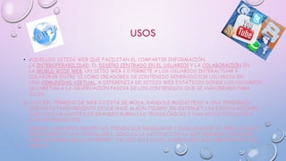 USOS
• AQUELLOS SITIOS WEB QUE FACILITAN EL COMPARTIR INFORMACIÓN,
LA INTEROPERABILIDAD, EL DISEÑO CENTRADO EN EL USUARIO1 Y LA COLABORACIÓN EN
LA WORLD WIDE WEB. UN SITIO WEB 2.0 PERMITE A LOS USUARIOS INTERACTUAR Y
COLABORAR ENTRE SÍ COMO CREADORES DE CONTENIDO GENERADO POR USUARIOS EN
UNA COMUNIDAD VIRTUAL, A DIFERENCIA DE SITIOS WEB ESTÁTICOS DONDE LOS USUARIOS
SE LIMITAN A LA OBSERVACIÓN PASIVA DE LOS CONTENIDOS QUE SE HAN CREADO PARA
ELLOS.
EL USO DEL TÉRMINO DE WEB 2.0 ESTÁ DE MODA, DÁNDOLE MUCHO PESO A UNA TENDENCIA
QUE HA ESTADO PRESENTE DESDE HACE ALGÚN TIEMPO. EN INTERNET LAS ESPECULACIONES
HAN SIDO CAUSANTES DE GRANDES BURBUJAS TECNOLÓGICAS Y HAN HECHO FRACASAR A
MUCHOS PROYECTOS.
ADEMÁS, NUESTROS PROYECTOS TIENEN QUE RENOVARSE Y EVOLUCIONAR. EL WEB 2.0 NO ES
PRECISAMENTE UNA TECNOLOGÍA, SINO ES LA ACTITUD CON LA QUE DEBEMOS TRABAJAR
PARA DESARROLLAR EN INTERNET. TAL VEZ ALLÍ ESTÁ LA REFLEXIÓN MÁS IMPORTANTE DEL
WEB 2.0.
 