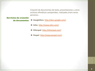 Creación de documentos de texto, presentaciones u otros
archivos ofimáticos compartidos, realizados entre varias
personas…
► GoogleDocs (http://docs.google.com/)
► Zoho (http://www.zoho.com/)
► Etherpad (http://etherpad.com/)
► Peepel (http://www.peepel.com/)
Servicios de creación
de documentos
 