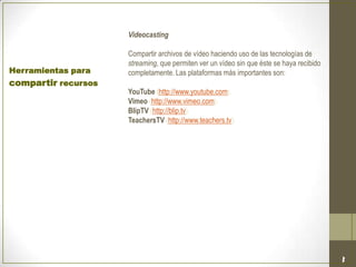 Videocasting
Compartir archivos de vídeo haciendo uso de las tecnologías de
streaming, que permiten ver un vídeo sin que éste se haya recibido
completamente. Las plataformas más importantes son:
YouTube (http://www.youtube.com).
Vimeo (http://www.vimeo.com).
BlipTV (http://blip.tv).
TeachersTV (http://www.teachers.tv).
Herramientas para
compartir recursos
 