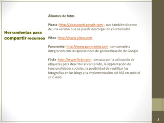 Álbumes de fotos
Picasa (http://picasaweb.google.com), que también dispone
de una versión que se puede descargar en el ordenador
Pikeo (http://www.pikeo.com)
Panoramio (http://www.panoramio.com) con completa
integración con las aplicaciones de geolocalización de Google
Flickr (http://www.flickr.com), destaca por la utilización de
etiquetas para describir el contenido, la implantación de
funcionalidades sociales, la posibilidad de reutilizar las
fotografías en los blogs y la implementación del RSS en todo el
sitio web.
Herramientas para
compartir recursos
 
