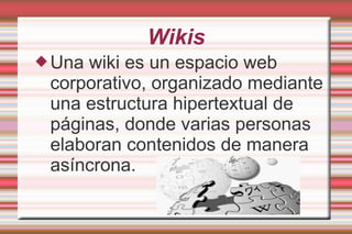 Wikis
Una wiki es un espacio web
corporativo, organizado mediante
una estructura hipertextual de
páginas, donde varias personas
elaboran contenidos de manera
asíncrona.
 