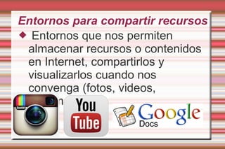 Entornos para compartir recursos
 Entornos que nos permiten
almacenar recursos o contenidos
en Internet, compartirlos y
visualizarlos cuando nos
convenga (fotos, videos,
documentos)
 