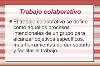 Trabajo colaborativo
El trabajo colaborativo se define
como aquellos procesos
intencionales de un grupo para
alcanzar objetivos específicos,
más herramientas de dar soporte
y facilitar el trabajo.
 