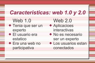 Caracteristicas: web 1.0 y 2.0
Web 1.0
 Tenia que ser un
experto
 El usuario era
estatico
 Era una web no
participativa
Web 2.0
 Aplicacioes
interactivas
 No es necesario
ser un experto
 Los usuarios estan
conectados
 