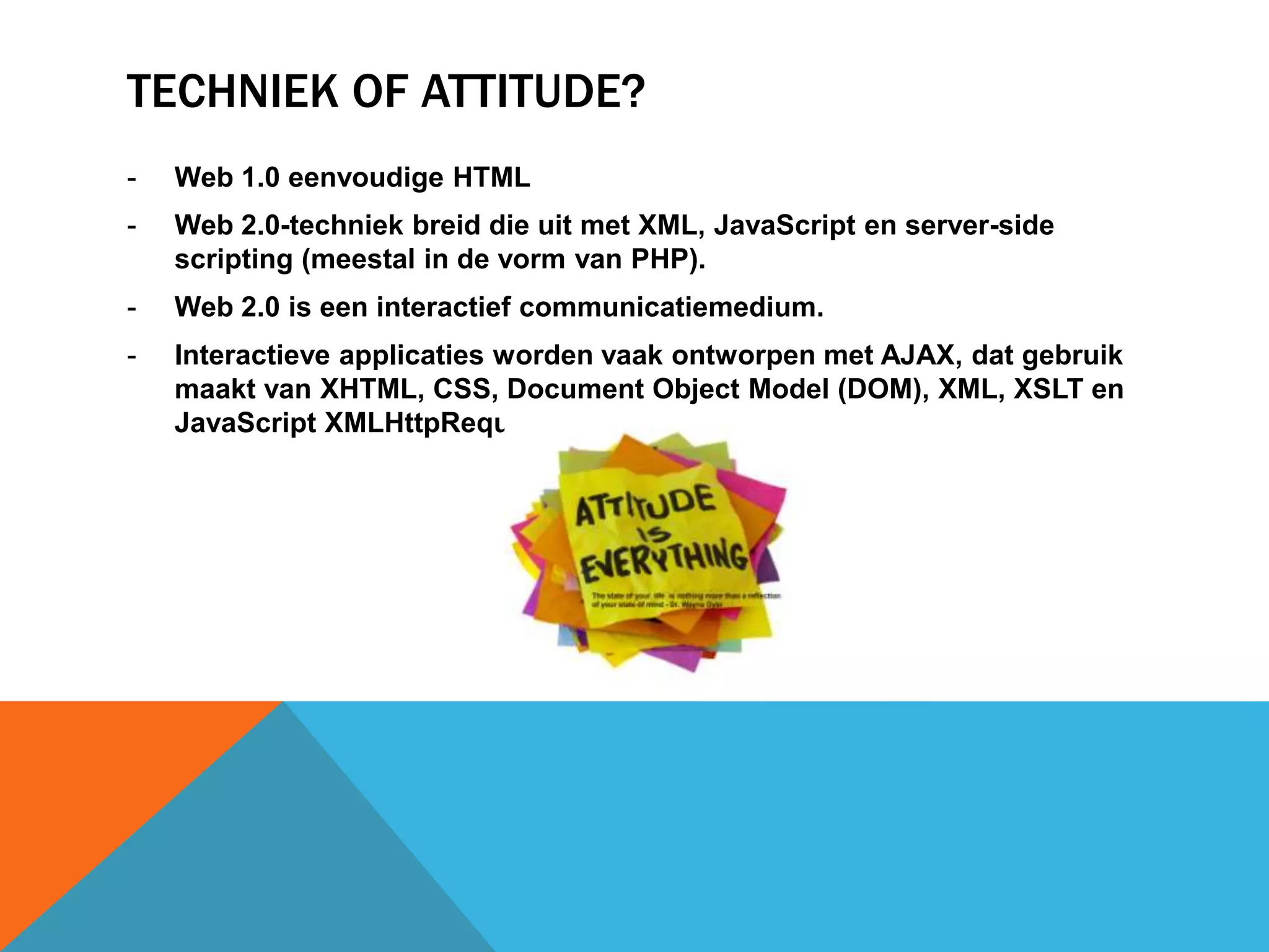 TECHNIEK OF ATTITUDE?
- Web 1.0 eenvoudige HTML
- Web 2.0-techniek breid die uit met XML, JavaScript en server-side
scripting (meestal in de vorm van PHP).
- Web 2.0 is een interactief communicatiemedium.
- Interactieve applicaties worden vaak ontworpen met AJAX, dat gebruik
maakt van XHTML, CSS, Document Object Model (DOM), XML, XSLT en
JavaScript XMLHttpRequest.
 