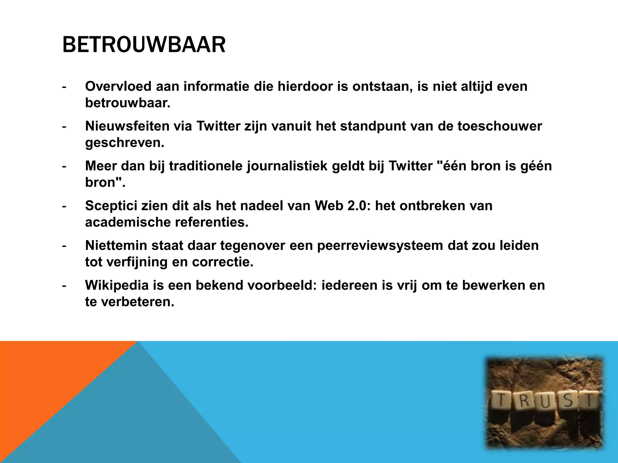 BETROUWBAAR
- Overvloed aan informatie die hierdoor is ontstaan, is niet altijd even
betrouwbaar.
- Nieuwsfeiten via Twitter zijn vanuit het standpunt van de toeschouwer
geschreven.
- Meer dan bij traditionele journalistiek geldt bij Twitter "één bron is géén
bron".
- Sceptici zien dit als het nadeel van Web 2.0: het ontbreken van
academische referenties.
- Niettemin staat daar tegenover een peerreviewsysteem dat zou leiden
tot verfijning en correctie.
- Wikipedia is een bekend voorbeeld: iedereen is vrij om te bewerken en
te verbeteren.
 