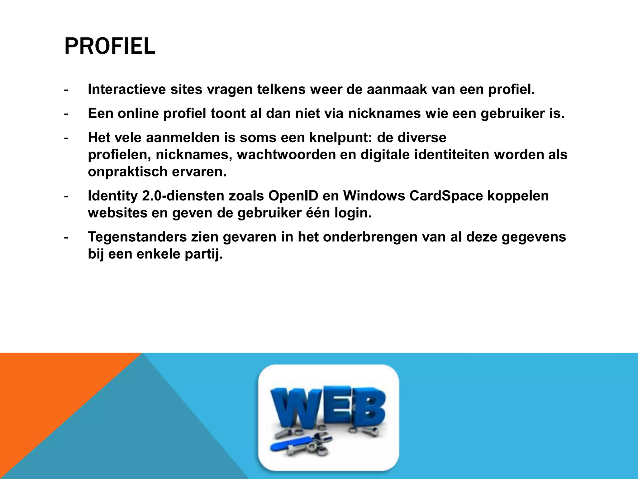PROFIEL
- Interactieve sites vragen telkens weer de aanmaak van een profiel.
- Een online profiel toont al dan niet via nicknames wie een gebruiker is.
- Het vele aanmelden is soms een knelpunt: de diverse
profielen, nicknames, wachtwoorden en digitale identiteiten worden als
onpraktisch ervaren.
- Identity 2.0-diensten zoals OpenID en Windows CardSpace koppelen
websites en geven de gebruiker één login.
- Tegenstanders zien gevaren in het onderbrengen van al deze gegevens
bij een enkele partij.
 
