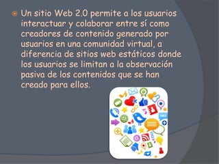  Un sitio Web 2.0 permite a los usuarios
interactuar y colaborar entre sí como
creadores de contenido generado por
usuarios en una comunidad virtual, a
diferencia de sitios web estáticos donde
los usuarios se limitan a la observación
pasiva de los contenidos que se han
creado para ellos.
 