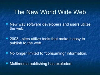 The New World Wide Web
 New way software developers and users utilize
the web.
 2003 - sites utilize tools that make it easy to
publish to the web.
 No longer limited to “consuming” information.
 Multimedia publishing has exploded.
 
