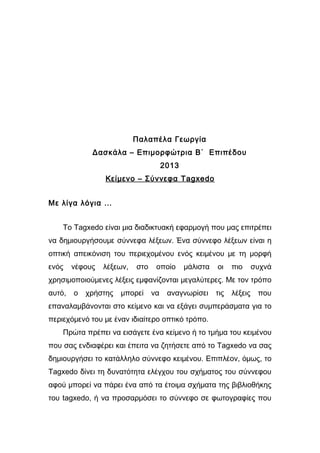 Παλαπέλα Γεωργία 
Δασκάλα – Επιμορφώτρια Β΄ Επιπέδου 
2013 
Κείμενο – Σύννεφα Tagxedo 
Με λίγα λόγια … 
Το Tagxedo είναι μια διαδικτυακή εφαρμογή που μας επιτρέπει 
να δημιουργήσουμε σύννεφα λέξεων. Ένα σύννεφο λέξεων είναι η 
οπτική απεικόνιση του περιεχομένου ενός κειμένου με τη μορφή 
ενός νέφους λέξεων, στο οποίο μάλιστα οι πιο συχνά 
χρησιμοποιούμενες λέξεις εμφανίζονται μεγαλύτερες. Με τον τρόπο 
αυτό, ο χρήστης μπορεί να αναγνωρίσει τις λέξεις που 
επαναλαμβάνονται στο κείμενο και να εξάγει συμπεράσματα για το 
περιεχόμενό του με έναν ιδιαίτερο οπτικό τρόπο. 
Πρώτα πρέπει να εισάγετε ένα κείμενο ή το τμήμα του κειμένου 
που σας ενδιαφέρει και έπειτα να ζητήσετε από το Tagxedo να σας 
δημιουργήσει το κατάλληλο σύννεφο κειμένου. Επιπλέον, όμως, το 
Tagxedo δίνει τη δυνατότητα ελέγχου του σχήματος του σύννεφου 
αφού μπορεί να πάρει ένα από τα έτοιμα σχήματα της βιβλιοθήκης 
του tagxedo, ή να προσαρμόσει το σύννεφο σε φωτογραφίες που 
 