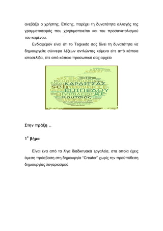 ανεβάζει ο χρήστης. Επίσης, παρέχει τη δυνατότητα αλλαγής της 
γραμματοσειράς που χρησιμοποιείται και του προσανατολισμού 
του κειμένου. 
Ενδιαφέρον είναι ότι το Tagxedo σας δίνει τη δυνατότητα να 
δημιουργείτε σύννεφα λέξεων αντλώντας κείμενο είτε από κάποια 
ιστοσελίδα, είτε από κάποιο προσωπικό σας αρχείο 
Στην πράξη .. 
1ο βήμα 
Είναι ένα από τα λίγα διαδικτυακά εργαλεία, στα οποία έχεις 
άμεση πρόσβαση στη δημιουργία “Creator” χωρίς την προϋπόθεση 
δημιουργίας λογαριασμού 
 