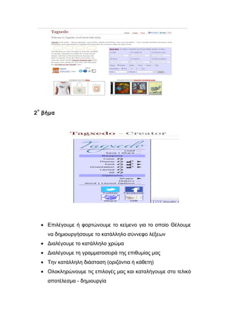 2ο βήμα 
· Επιλέγουμε ή φορτώνουμε το κείμενο για το οποίο Θέλουμε 
να δημιουργήσουμε το κατάλληλο σύννεφο λέξεων 
· Διαλέγουμε το κατάλληλο χρώμα 
· Διαλέγουμε τη γραμματοσειρά της επιθυμίας μας 
· Την κατάλληλη διάσταση (οριζόντια ή κάθετη) 
· Ολοκληρώνουμε τις επιλογές μας και καταλήγουμε στο τελικό 
αποτέλεσμα - δημιουργία 
 