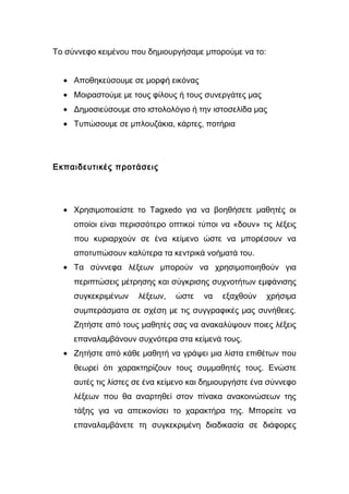 Το σύννεφο κειμένου που δημιουργήσαμε μπορούμε να το: 
· Αποθηκεύσουμε σε μορφή εικόνας 
· Μοιραστούμε με τους φίλους ή τους συνεργάτες μας 
· Δημοσιεύσουμε στο ιστολολόγιο ή την ιστοσελίδα μας 
· Τυπώσουμε σε μπλουζάκια, κάρτες, ποτήρια 
Εκπαιδευτικές προτάσεις 
· Χρησιμοποιείστε το Tagxedo για να βοηθήσετε μαθητές οι 
οποίοι είναι περισσότερο οπτικοί τύποι να «δουν» τις λέξεις 
που κυριαρχούν σε ένα κείμενο ώστε να μπορέσουν να 
αποτυπώσουν καλύτερα τα κεντρικά νοήματά του. 
· Τα σύννεφα λέξεων μπορούν να χρησιμοποιηθούν για 
περιπτώσεις μέτρησης και σύγκρισης συχνοτήτων εμφάνισης 
συγκεκριμένων λέξεων, ώστε να εξαχθούν χρήσιμα 
συμπεράσματα σε σχέση με τις συγγραφικές μας συνήθειες. 
Ζητήστε από τους μαθητές σας να ανακαλύψουν ποιες λέξεις 
επαναλαμβάνουν συχνότερα στα κείμενά τους. 
· Ζητήστε από κάθε μαθητή να γράψει μια λίστα επιθέτων που 
θεωρεί ότι χαρακτηρίζουν τους συμμαθητές τους. Ενώστε 
αυτές τις λίστες σε ένα κείμενο και δημιουργήστε ένα σύννεφο 
λέξεων που θα αναρτηθεί στον πίνακα ανακοινώσεων της 
τάξης για να απεικονίσει το χαρακτήρα της. Μπορείτε να 
επαναλαμβάνετε τη συγκεκριμένη διαδικασία σε διάφορες 
 