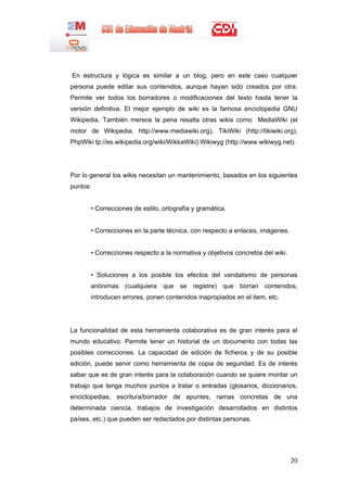 20
En estructura y lógica es similar a un blog, pero en este caso cualquier
persona puede editar sus contenidos, aunque hayan sido creados por otra.
Permite ver todos los borradores o modificaciones del texto hasta tener la
versión definitiva. El mejor ejemplo de wiki es la famosa enciclopedia GNU
Wikipedia. También merece la pena resalta otras wikis como MediaWiki (el
motor de Wikipedia, http://www.mediawiki.org), TikiWiki (http://tikiwiki.org),
PhpWiki tp://es.wikipedia.org/wiki/WikkaWiki).Wikiwyg (http://www.wikiwyg.net).
Por lo general los wikis necesitan un mantenimiento, basados en los siguientes
puntos:
• Correcciones de estilo, ortografía y gramática.
• Correcciones en la parte técnica, con respecto a enlaces, imágenes.
• Correcciones respecto a la normativa y objetivos concretos del wiki.
• Soluciones a los posible los efectos del vandalismo de personas
anónimas (cualquiera que se registre) que borran contenidos,
introducen errores, ponen contenidos inapropiados en el item, etc.
La funcionalidad de esta herramienta colaborativa es de gran interés para el
mundo educativo. Permite tener un historial de un documento con todas las
posibles correcciones. La capacidad de edición de ficheros y de su posible
edición, puede servir como herramienta de copia de seguridad. Es de interés
saber que es de gran interés para la colaboración cuando se quiere montar un
trabajo que tenga muchos puntos a tratar o entradas (glosarios, diccionarios,
enciclopedias, escritura/borrador de apuntes, ramas concretas de una
determinada ciencia, trabajos de investigación desarrollados en distintos
países, etc.) que pueden ser redactados por distintas personas.
 