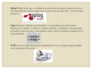 ◦ Splogs: Blogs falsos que en realidad son aplicaciones de spam, creadas en forma
automatizada para obtener rédito de los servicios de Google Ads y con otros fines
lucrativos.
◦ Tags: Etiquetas utilizadas para describir y contextualizar una información.
Permiten a un usuario o colectivo ordenar, clasificar y compartir un determinado
contenido a través de una o más palabras claves. ¿Será el verdadero principio de la
web semántica?
◦ VoIP (voice over IP): Sistema de comunicación de voz e imagen de gran calidad
vía el protocolo de Internet.
 