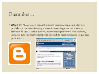 Ejemplos…
◦ Blogs: Un “blog”, o en español también una bitácora, es un sitio web
periódicamente actualizado que recopila cronológicamente textos o
artículos de uno o varios autores, apareciendo primero el más reciente,
donde el autor conserva siempre la libertad de dejar publicado lo que crea
pertinente...
 