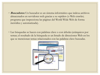 ◦ Buscadores: Un buscador es un sistema informático que indexa archivos
almacenados en servidores web gracias a su «spider» (o Web crawler;
programa que inspecciona las páginas del World Wide Web de forma
metódica y automatizada).
◦ Las búsquedas se hacen con palabras clave o con árboles jerárquicos por
temas; el resultado de la búsqueda es un listado de direcciones Web en los
que se mencionan temas relacionados con las palabras clave buscadas.
 