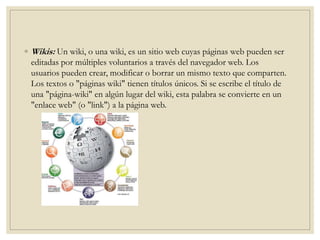 ◦ Wikis: Un wiki, o una wiki, es un sitio web cuyas páginas web pueden ser
editadas por múltiples voluntarios a través del navegador web. Los
usuarios pueden crear, modificar o borrar un mismo texto que comparten.
Los textos o "páginas wiki" tienen títulos únicos. Si se escribe el título de
una "página-wiki" en algún lugar del wiki, esta palabra se convierte en un
"enlace web" (o "link") a la página web.
 