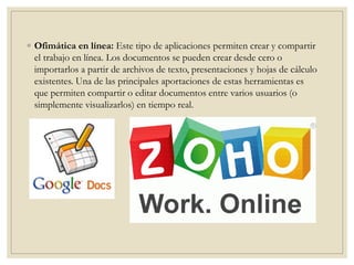 ◦ Ofimática en línea: Este tipo de aplicaciones permiten crear y compartir
el trabajo en línea. Los documentos se pueden crear desde cero o
importarlos a partir de archivos de texto, presentaciones y hojas de cálculo
existentes. Una de las principales aportaciones de estas herramientas es
que permiten compartir o editar documentos entre varios usuarios (o
simplemente visualizarlos) en tiempo real.
 