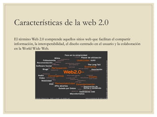 Características de la web 2.0
El término Web 2.0 comprende aquellos sitios web que facilitan el compartir
información, la interoperabilidad, el diseño centrado en el usuario y la colaboración
en la World Wide Web.
 
