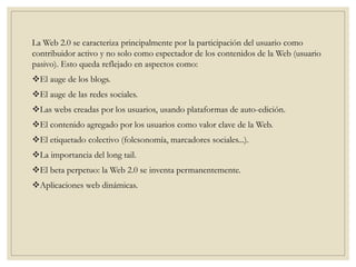 La Web 2.0 se caracteriza principalmente por la participación del usuario como
contribuidor activo y no solo como espectador de los contenidos de la Web (usuario
pasivo). Esto queda reflejado en aspectos como:
El auge de los blogs.
El auge de las redes sociales.
Las webs creadas por los usuarios, usando plataformas de auto-edición.
El contenido agregado por los usuarios como valor clave de la Web.
El etiquetado colectivo (folcsonomía, marcadores sociales...).
La importancia del long tail.
El beta perpetuo: la Web 2.0 se inventa permanentemente.
Aplicaciones web dinámicas.
 