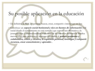 Su posible aplicación en la educación
◦ En definitiva la Web 2.0 permite: buscar, crear, compartir e interactuar on-line.
◦ Constituye un espacio social horizontal y rico en fuentes de información (red
social donde el conocimiento no está cerrado) que supone una alternativa a la
jerarquización y unidirecionalidad tradicional de los entornos formativos. Implica
nuevos roles para profesores y alumnos orientados al trabajo autónomo y
colaborativo, crítico y creativo, la expresión personal, investigar y compartir
recursos, crear conocimiento y aprender...
 