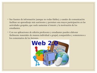 ◦ Sus fuentes de información (aunque no todas fiables) y canales de comunicación
facilitan un aprendizaje más autónomo y permiten una mayor participación en las
actividades grupales, que suele aumentar el interés y la motivación de los
estudiantes.
◦ Con sus aplicaciones de edición profesores y estudiantes pueden elaborar
fácilmente materiales de manera individual o grupal, compartirlos y someternos a
los comentarios de los lectores.
 