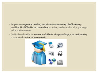 ◦ Proporciona espacios on-line para el almacenamiento, clasificación y
publicación/difusión de contenidos textuales y audiovisuales, a los que luego
todos podrán acceder.
◦ Facilita la realización de nuevas actividades de aprendizaje y de evaluación y
la creación de redes de aprendizaje.
 