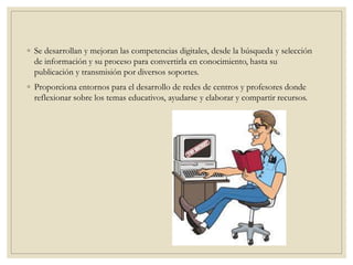 ◦ Se desarrollan y mejoran las competencias digitales, desde la búsqueda y selección
de información y su proceso para convertirla en conocimiento, hasta su
publicación y transmisión por diversos soportes.
◦ Proporciona entornos para el desarrollo de redes de centros y profesores donde
reflexionar sobre los temas educativos, ayudarse y elaborar y compartir recursos.
 