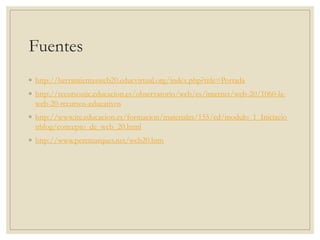 Fuentes
◦ http://herramientasweb20.educvirtual.org/index.php?title=Portada
◦ http://recursostic.educacion.es/observatorio/web/es/internet/web-20/1060-la-
web-20-recursos-educativos
◦ http://www.ite.educacion.es/formacion/materiales/155/cd/modulo_1_Iniciacio
nblog/concepto_de_web_20.html
◦ http://www.peremarques.net/web20.htm
 
