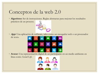 Conceptos de la web 2.0
◦ Algoritmo: Set de instrucciones. Reglas abstractas para mejorar los resultados
prácticos de un proceso.
◦ App: Una aplicación de software, tales como un navegador web o un procesador
de texto.
◦ Avatar: Una representación digital de un participante en un medio ambiente en
línea como Second Life.
 