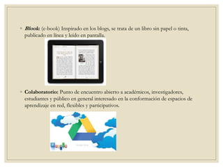 ◦ Blook: (e-book) Inspirado en los blogs, se trata de un libro sin papel o tinta,
publicado en línea y leído en pantalla.
◦ Colaboratorio: Punto de encuentro abierto a académicos, investigadores,
estudiantes y público en general interesado en la conformación de espacios de
aprendizaje en red, flexibles y participativos.
 