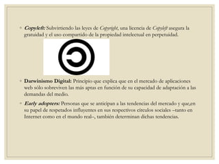 ◦ Copyleft: Subvirtiendo las leyes de Copyright, una licencia de Copyleft asegura la
gratuidad y el uso compartido de la propiedad intelectual en perpetuidad.
◦ Darwinismo Digital: Principio que explica que en el mercado de aplicaciones
web sólo sobreviven las más aptas en función de su capacidad de adaptación a las
demandas del medio.
◦ Early adopters: Personas que se anticipan a las tendencias del mercado y que,en
su papel de respetados influyentes en sus respectivos círculos sociales –tanto en
Internet como en el mundo real–, también determinan dichas tendencias.
 