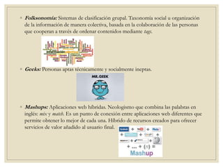 ◦ Folksonomía: Sistemas de clasificación grupal. Taxonomía social u organización
de la información de manera colectiva, basada en la colaboración de las personas
que cooperan a través de ordenar contenidos mediante tags.
◦ Geeks: Personas aptas técnicamente y socialmente ineptas.
◦ Mashups: Aplicaciones web híbridas. Neologismo que combina las palabras en
inglés: mix y match. Es un punto de conexión entre aplicaciones web diferentes que
permite obtener lo mejor de cada una. Híbrido de recursos creados para ofrecer
servicios de valor añadido al usuario final.
 