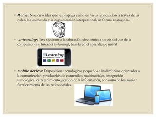 ◦ Meme: Noción o idea que se propaga como un virus replicándose a través de las
redes, los mass media y la comunicación interpersonal, en forma contagiosa.
◦ m-learning: Fase siguiente a la educación electrónica a través del uso de la
computadora e Internet (e-learning), basada en el aprendizaje móvil.
◦ mobile devices: Dispositivos tecnológicos pequeños e inalámbricos orientados a
la comunicación, producción de contenidos multimediales, integración
tecnológica, entretenimiento, gestión de la información, consumo de los media y
fortalecimiento de las redes sociales.
 