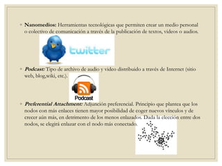 ◦ Nanomedios: Herramientas tecnológicas que permiten crear un medio personal
o colectivo de comunicación a través de la publicación de textos, videos o audios.
◦ Podcast: Tipo de archivo de audio y video distribuido a través de Internet (sitio
web, blog,wiki, etc.).
◦ Preferential Attachment: Adjunción preferencial. Principio que plantea que los
nodos con más enlaces tienen mayor posibilidad de coger nuevos vínculos y de
crecer aún más, en detrimento de los menos enlazados. Dada la elección entre dos
nodos, se elegirá enlazar con el nodo más conectado.
 