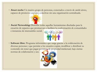 ◦ Smart mobs: Un masivo grupo de personas, conectados a través de mobile devices,
capaces de promover acciones colectivas sin una organización centralizada.
◦ Social Networking: Describe todas aquellas herramientas diseñadas para la
creación de espacios que promuevan o faciliten la conformación de comunidades
e instancias de intercambio social.
◦ Software libre: Programa informático que surge gracias a la colaboración de
diversas personas y que permite a los usuarios copiar, modificar o distribuir su
contenido sin tener que pagar permisos de propiedad intelectual, bajo ciertas
normas de colaboración y uso.
 