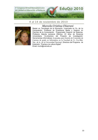 10
Marcela Cristina Chiarani
Master en Tecnología de la Educación. Licenciada en Cs. de La
Computación. Profesora de Enseñanza Media y Superior en
Ciencias de la Computación. Programador Superior de Sistemas.
Profesora Adjunta exclusiva Efectiva. 23 años de Docencia
Universitaria. Co-directora del Proyecto de investigación:
Herramientas Informáticas Avanzadas para Gestión de Contenido de
Carreras de grado en Informática en la Facultad de Cs. Fco-Mat.
Nat., de la de la Universidad Nacional. Directora del Programa de
Extensión: “Puertas a la cultura Digital”.
Email. mcchi@unsl.edu.ar
 
