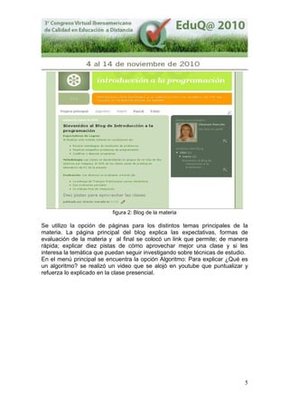 5
figura 2: Blog de la materia
Se utilizo la opción de páginas para los distintos temas principales de la
materia. La página principal del blog explica las expectativas, formas de
evaluación de la materia y al final se colocó un link que permite; de manera
rápida; explicar diez pistas de cómo aprovechar mejor una clase y si les
interesa la temática que puedan seguir investigando sobre técnicas de estudio.
En el menú principal se encuentra la opción Algoritmo: Para explicar ¿Qué es
un algoritmo? se realizó un video que se alojó en youtube que puntualizar y
refuerza lo explicado en la clase presencial.
 