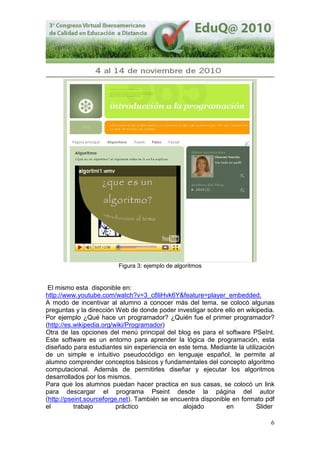 6
Figura 3: ejemplo de algoritmos
El mismo esta disponible en:
http://www.youtube.com/watch?v=3_c8liHvk6Y&feature=player_embedded.
A modo de incentivar al alumno a conocer más del tema, se colocó algunas
preguntas y la dirección Web de donde poder investigar sobre ello en wikipedia.
Por ejemplo ¿Qué hace un programador? ¿Quién fue el primer programador?
(http://es.wikipedia.org/wiki/Programador)
Otra de las opciones del menú principal del blog es para el software PSeInt.
Este software es un entorno para aprender la lógica de programación, esta
diseñado para estudiantes sin experiencia en este tema. Mediante la utilización
de un simple e intuitivo pseudocódigo en lenguaje español, le permite al
alumno comprender conceptos básicos y fundamentales del concepto algoritmo
computacional. Además de permitirles diseñar y ejecutar los algoritmos
desarrollados por los mismos.
Para que los alumnos puedan hacer practica en sus casas, se colocó un link
para descargar el programa Pseint desde la página del autor
(http://pseint.sourceforge.net). También se encuentra disponible en formato pdf
el trabajo práctico alojado en Slider
 