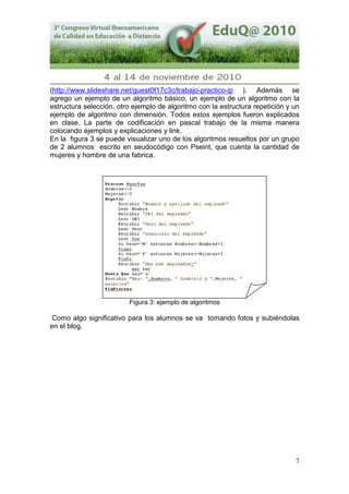 7
(http://www.slideshare.net/guest0f17c3c/trabajo-practico-ip ). Además se
agrego un ejemplo de un algoritmo básico, un ejemplo de un algoritmo con la
estructura selección, otro ejemplo de algoritmo con la estructura repetición y un
ejemplo de algoritmo con dimensión. Todos estos ejemplos fueron explicados
en clase. La parte de codificación en pascal trabajo de la misma manera
colocando ejemplos y explicaciones y link.
En la figura 3 se puede visualizar uno de los algoritmos resueltos por un grupo
de 2 alumnos escrito en seudocódigo con Pseint, que cuenta la cantidad de
mujeres y hombre de una fabrica.
Figura 3: ejemplo de algoritmos
Como algo significativo para los alumnos se va tomando fotos y subiéndolas
en el blog.
 