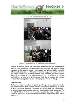 8
Figura 4: Foto de alumnos en el laboratorio de computación
A modo de evaluar el blog y su contenido, se realizó una encuesta entre los
alumnos de la asignatura. De la misma se puede deducir que un 70% habían
ingresado al blog para conocerlo y expresaban que quienes habían entendido
el tema dado en clase, no volvieron a consultar el blog, pero aquellos alumnos
que habían faltado o no les había quedado claro el tema o quisieron bajar los
ejemplos, ingresaron al blog para consultarlo. Un 75 % utilizan el práctico
disponible en el blog o el de la página Web de la escuela. La mayoría
consideraba que se podían colocar más ejemplos y videos en el blog.
Conclusiones
De la experiencia presentada se puede concluir que el uso de herramientas
que ofrece la web2,0 tales como el blog, los documentos en Slider y los videos
de Youtube permite aumentar los medios de comunicación con los alumnos y
su acercamiento desde otra perspectiva a los materiales de la asignatura. Por
otro lado facilita la nivelación entre aquellos alumnos con mayor predisposición
natural al aprendizaje de conocimientos informáticos y aquellos que les resulta
más difícil.
 