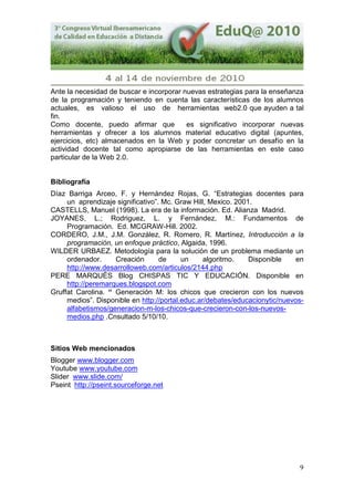 9
Ante la necesidad de buscar e incorporar nuevas estrategias para la enseñanza
de la programación y teniendo en cuenta las características de los alumnos
actuales, es valioso el uso de herramientas web2.0 que ayuden a tal
fin.
Como docente, puedo afirmar que es significativo incorporar nuevas
herramientas y ofrecer a los alumnos material educativo digital (apuntes,
ejercicios, etc) almacenados en la Web y poder concretar un desafío en la
actividad docente tal como apropiarse de las herramientas en este caso
particular de la Web 2.0.
Bibliografía
Díaz Barriga Arceo, F. y Hernández Rojas, G. “Estrategias docentes para
un aprendizaje significativo”. Mc. Graw Hill, Mexico. 2001.
CASTELLS, Manuel (1998). La era de la información. Ed. Alianza Madrid.
JOYANES, L.; Rodriguez, L. y Fernández, M.: Fundamentos de
Programación. Ed. MCGRAW-Hill. 2002.
CORDERO, J.M., J.M. González, R. Romero, R. Martínez, Introducción a la
programación, un enfoque práctico, Algaida, 1996.
WILDER URBAEZ. Metodología para la solución de un problema mediante un
ordenador. Creación de un algoritmo. Disponible en
http://www.desarrolloweb.com/articulos/2144.php
PERE MARQUÈS Blog CHISPAS TIC Y EDUCACIÓN. Disponible en
http://peremarques.blogspot.com
Gruffat Carolina. “ Generación M: los chicos que crecieron con los nuevos
medios”. Disponible en http://portal.educ.ar/debates/educacionytic/nuevos-
alfabetismos/generacion-m-los-chicos-que-crecieron-con-los-nuevos-
medios.php .Cnsultado 5/10/10.
Sitios Web mencionados
Blogger www.blogger.com
Youtube www.youtube.com
Slider www.slide.com/
Pseint http://pseint.sourceforge.net
 